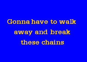 Gonna have to walk
away and break
these chains