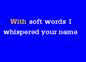 With soft words I
whispered your name