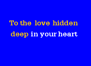 To the love hidden

deep in your heart