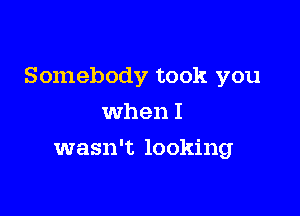 Somebody took you

when I
wasn't looking