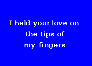 I held your love on
the tips of

my fingers