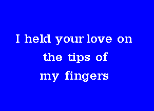 I held your love on
the tips of

my fingers