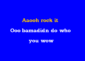 Aaooh rock it

000 bamadidn do who

you wow