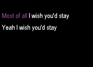 Most of all I wish you'd stay

Yeah I wish you'd stay