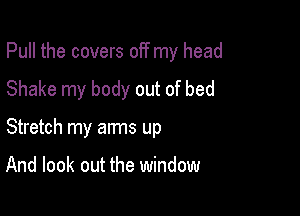 Pull the covers off my head

Shake my body out of bed
Stretch my arms up

And look out the window