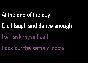 At the end of the day
Did I laugh and dance enough

I will ask myself as I

Look out the same window