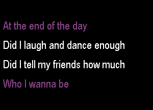 At the end of the day
Did I laugh and dance enough

Did I tell my friends how much

Who I wanna be