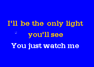 I'll be the only light
' you'll see

You just watch me