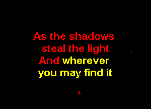 As the shadows
steal the light

And wherever
you may find it

I.