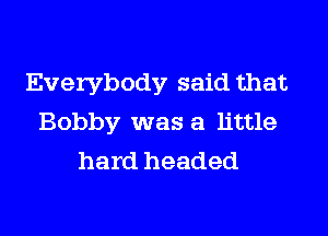 Everybody said that
Bobby was a little
hard headed