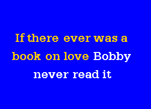 If there ever was a

book on love Bobby

never read it