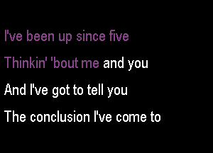 I've been up since five

Thinkin' 'bout me and you

And I've got to tell you

The conclusion I've come to