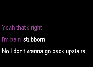 Yeah that's right

I'm bein' stubborn

No I don't wanna go back upstairs