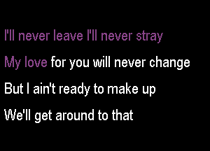 I'll never leave I'll never stray
My love for you will never change

But I ain't ready to make up

We'll get around to that