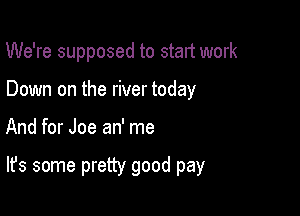 We're supposed to start work
Down on the river today

And for Joe an' me

It's some pretty good pay