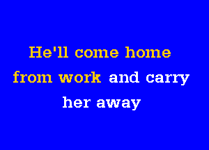 He'll come home

from work and carry

her away