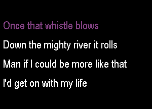 Once that whistle blows
Down the mighty river it rolls

Man ifl could be more like that

I'd get on with my life