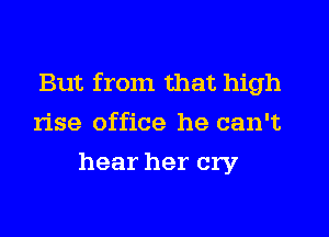 But from that high
rise office he can't
hear her cry