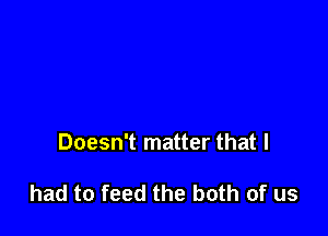 Doesn't matter that I

had to feed the both of us