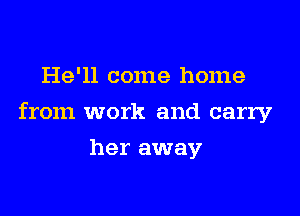 He'll come home

from work and carry

her away