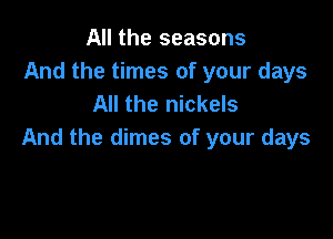 All the seasons
And the times of your days
All the nickels

And the dimes of your days