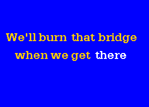 We'll burn that bridge

when we get there