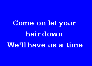 Come on let your

hair down
We'll have us a time