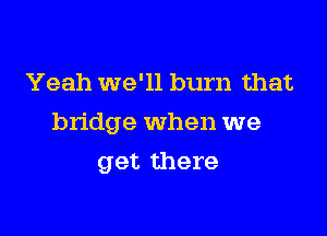 Yeah we'll burn that

bridge When we

get there