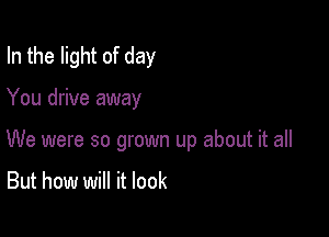 In the light of day

You drive away

We were so grown up about it all

But how will it look