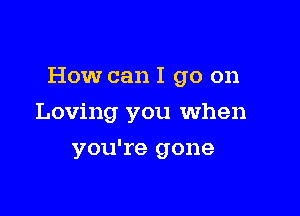 How can I go on

Loving you when
you're gone