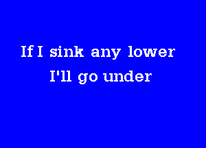 If I sink any lower

I'll go under