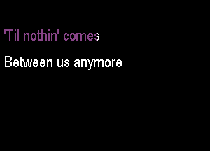 'Til nothin' comes

Between us anymore