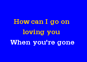 How can I go on
loving you

When you're gone