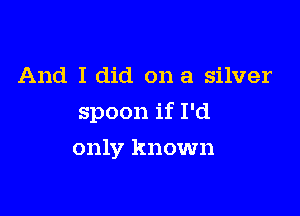 And I did on a silver

spoon if I'd

only known