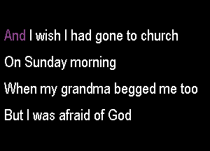 And I wish I had gone to church

On Sunday morning

When my grandma begged me too
But I was afraid of God
