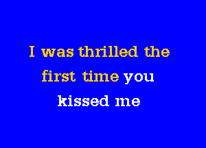 I was thrilled the

first time you

kissed me