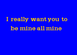 I really want you to

be mine all mine