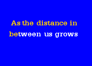 As the distance in

between us grows