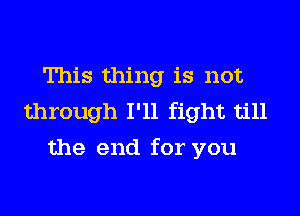 This thing is not
through I'll fight till
the end for you