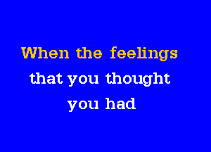 When the feelings

that you thought
you had