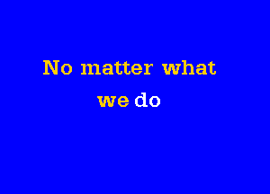 No matter What

we do