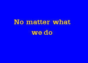 No matter What

we do