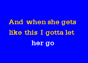 And When she gets

like this I gotta let
her go