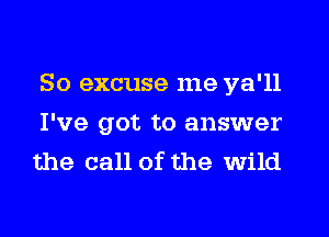 So excuse me ya'll
I've got to answer
the call of the wild