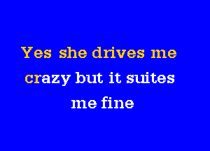 Yes she drives me

crazy but it suites

me fine