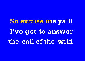 So excuse me ya'll
I've got to answer
the call of the wild