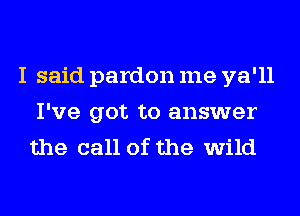 I said pardon me ya'll
I've got to answer
the call of the wild