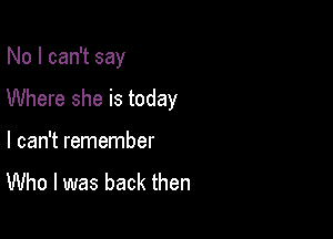 No I can't say

Where she is today

I can't remember
Who I was back then