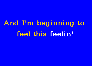 And I'm beginning to

feel this feelin'