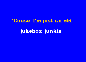 'Cause I'm just an old.

jukebox junkie